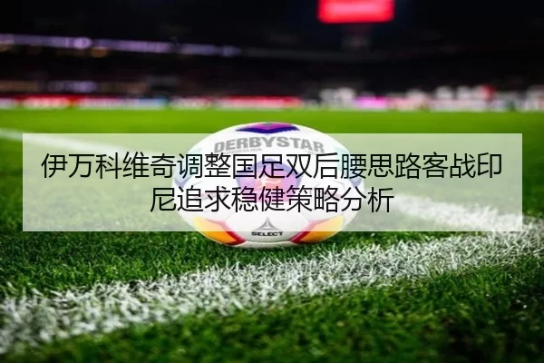 伊万科维奇调整国足双后腰思路客战印尼追求稳健策略分析